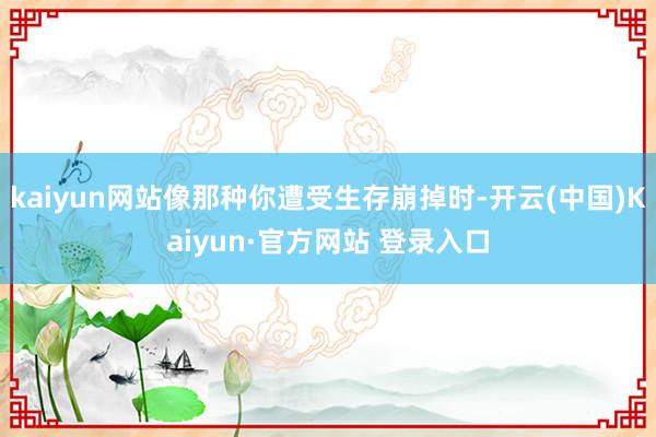 kaiyun网站像那种你遭受生存崩掉时-开云(中国)Kaiyun·官方网站 登录入口