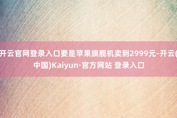 开云官网登录入口要是苹果旗舰机卖到2999元-开云(中国)Kaiyun·官方网站 登录入口