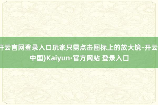 开云官网登录入口玩家只需点击图标上的放大镜-开云(中国)Kaiyun·官方网站 登录入口