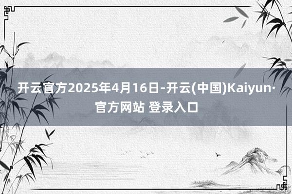 开云官方2025年4月16日-开云(中国)Kaiyun·官方网站 登录入口