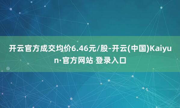 开云官方成交均价6.46元/股-开云(中国)Kaiyun·官方网站 登录入口