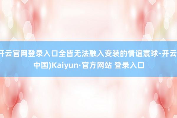 开云官网登录入口全皆无法融入变装的情谊寰球-开云(中国)Kaiyun·官方网站 登录入口