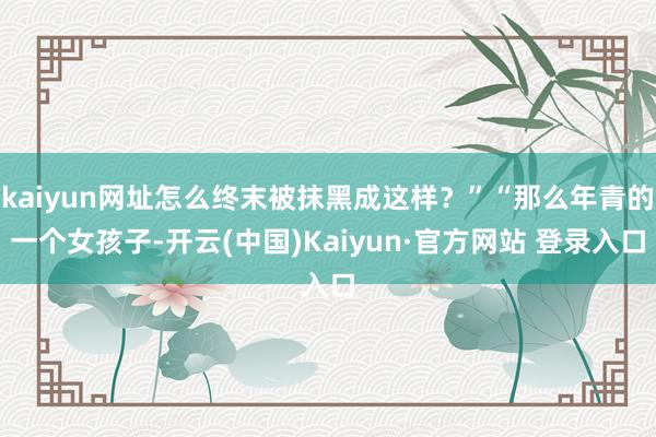 kaiyun网址怎么终末被抹黑成这样？”“那么年青的一个女孩子-开云(中国)Kaiyun·官方网站 登录入口
