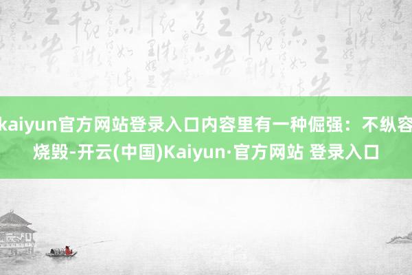 kaiyun官方网站登录入口内容里有一种倔强：不纵容烧毁-开云(中国)Kaiyun·官方网站 登录入口