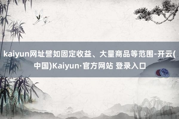 kaiyun网址譬如固定收益、大量商品等范围-开云(中国)Kaiyun·官方网站 登录入口