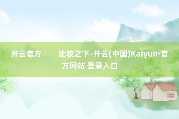 开云官方        比较之下-开云(中国)Kaiyun·官方网站 登录入口