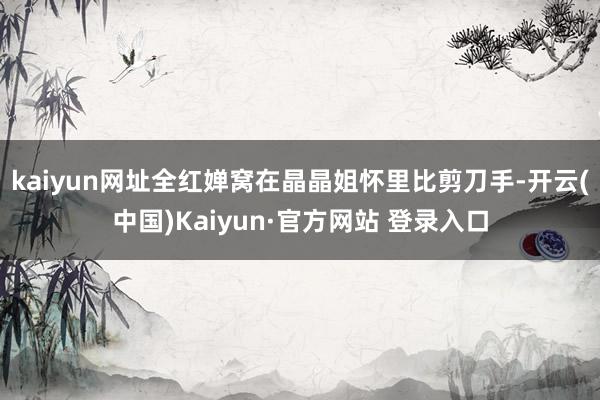 kaiyun网址全红婵窝在晶晶姐怀里比剪刀手-开云(中国)Kaiyun·官方网站 登录入口
