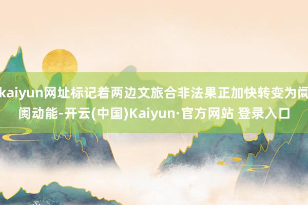 kaiyun网址标记着两边文旅合非法果正加快转变为阛阓动能-开云(中国)Kaiyun·官方网站 登录入口
