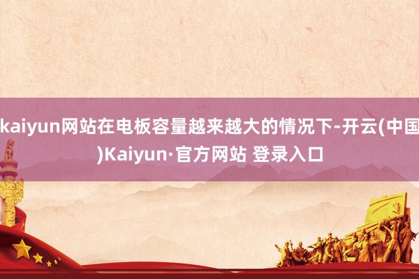 kaiyun网站在电板容量越来越大的情况下-开云(中国)Kaiyun·官方网站 登录入口