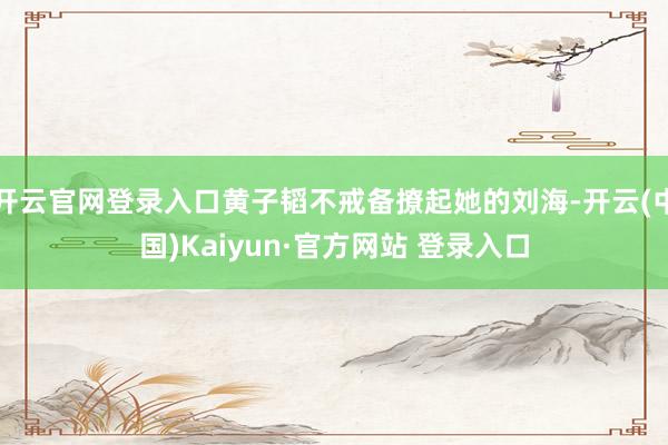 开云官网登录入口黄子韬不戒备撩起她的刘海-开云(中国)Kaiyun·官方网站 登录入口