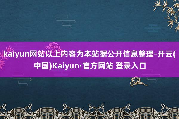 kaiyun网站以上内容为本站据公开信息整理-开云(中国)Kaiyun·官方网站 登录入口