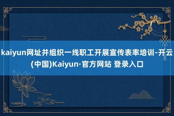 kaiyun网址并组织一线职工开展宣传表率培训-开云(中国)Kaiyun·官方网站 登录入口