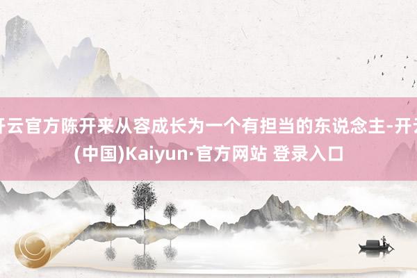 开云官方陈开来从容成长为一个有担当的东说念主-开云(中国)Kaiyun·官方网站 登录入口