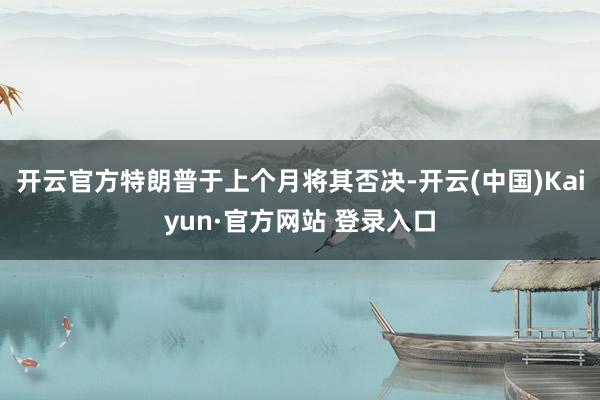 开云官方特朗普于上个月将其否决-开云(中国)Kaiyun·官方网站 登录入口