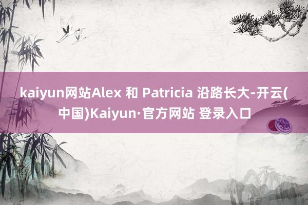 kaiyun网站Alex 和 Patricia 沿路长大-开云(中国)Kaiyun·官方网站 登录入口