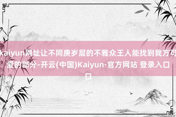 kaiyun网址让不同庚岁层的不雅众王人能找到我方可爱的部分-开云(中国)Kaiyun·官方网站 登录入口