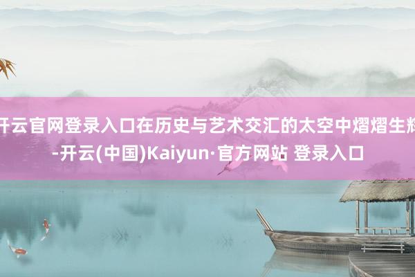 开云官网登录入口在历史与艺术交汇的太空中熠熠生辉-开云(中国)Kaiyun·官方网站 登录入口