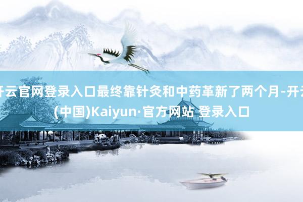 开云官网登录入口最终靠针灸和中药革新了两个月-开云(中国)Kaiyun·官方网站 登录入口