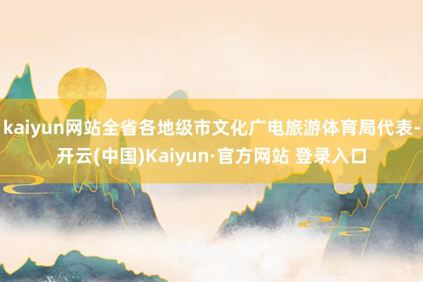 kaiyun网站全省各地级市文化广电旅游体育局代表-开云(中国)Kaiyun·官方网站 登录入口