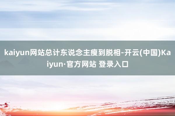 kaiyun网站总计东说念主瘦到脱相-开云(中国)Kaiyun·官方网站 登录入口