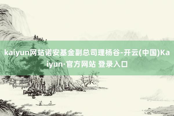 kaiyun网站诺安基金副总司理杨谷-开云(中国)Kaiyun·官方网站 登录入口