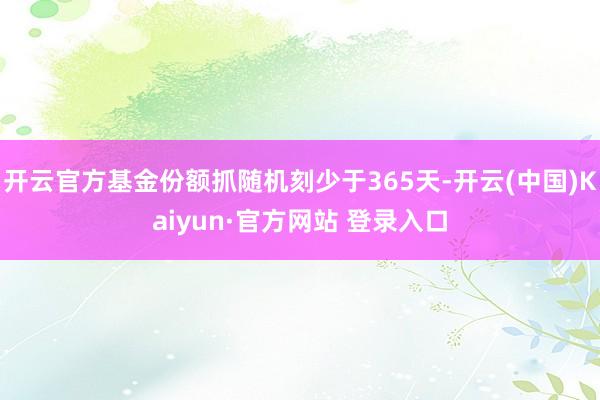 开云官方基金份额抓随机刻少于365天-开云(中国)Kaiyun·官方网站 登录入口