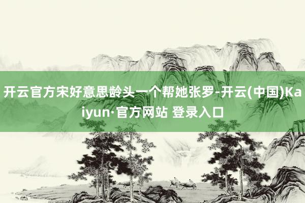 开云官方宋好意思龄头一个帮她张罗-开云(中国)Kaiyun·官方网站 登录入口