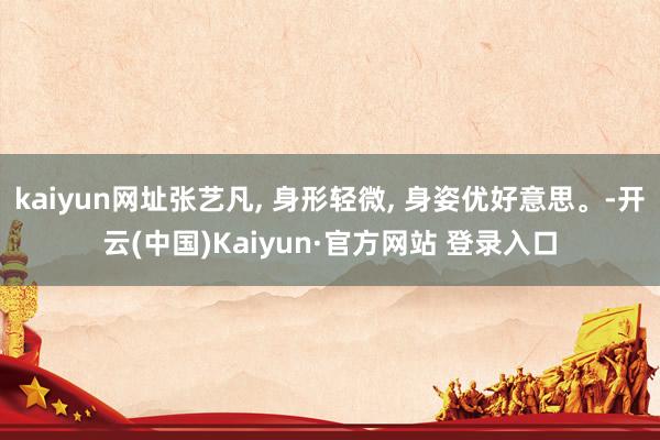 kaiyun网址张艺凡, 身形轻微, 身姿优好意思。-开云(中国)Kaiyun·官方网站 登录入口