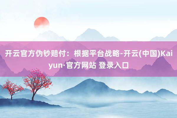开云官方伪钞赔付：根据平台战略-开云(中国)Kaiyun·官方网站 登录入口