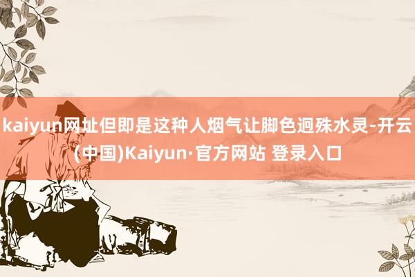 kaiyun网址但即是这种人烟气让脚色迥殊水灵-开云(中国)Kaiyun·官方网站 登录入口