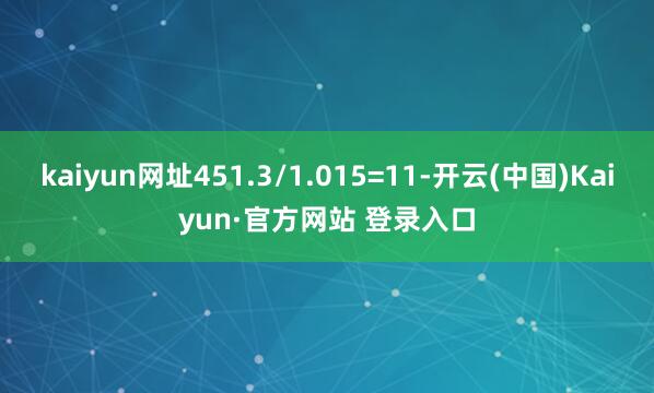 kaiyun网址451.3/1.015=11-开云(中国)Kaiyun·官方网站 登录入口