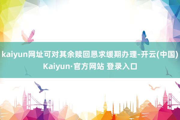 kaiyun网址可对其余赎回恳求缓期办理-开云(中国)Kaiyun·官方网站 登录入口