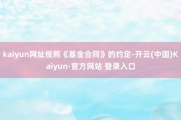 kaiyun网址按照《基金合同》的约定-开云(中国)Kaiyun·官方网站 登录入口