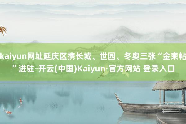 kaiyun网址延庆区携长城、世园、冬奥三张“金柬帖”进驻-开云(中国)Kaiyun·官方网站 登录入口