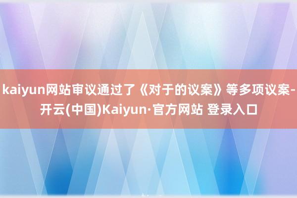 kaiyun网站审议通过了《对于的议案》等多项议案-开云(中国)Kaiyun·官方网站 登录入口