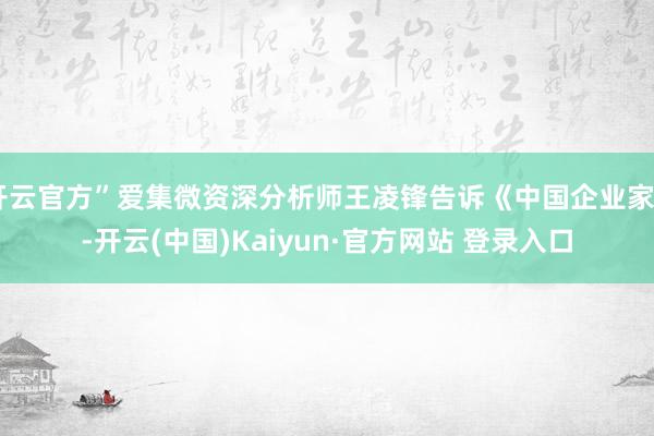 开云官方”爱集微资深分析师王凌锋告诉《中国企业家》-开云(中国)Kaiyun·官方网站 登录入口
