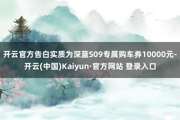 开云官方告白实质为深蓝S09专属购车券10000元-开云(中国)Kaiyun·官方网站 登录入口