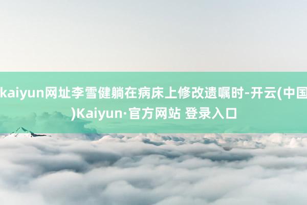kaiyun网址李雪健躺在病床上修改遗嘱时-开云(中国)Kaiyun·官方网站 登录入口