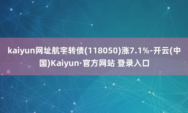 kaiyun网址航宇转债(118050)涨7.1%-开云(中国)Kaiyun·官方网站 登录入口