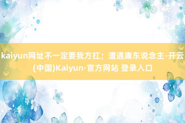 kaiyun网址不一定要我方扛;遭遇庸东说念主-开云(中国)Kaiyun·官方网站 登录入口