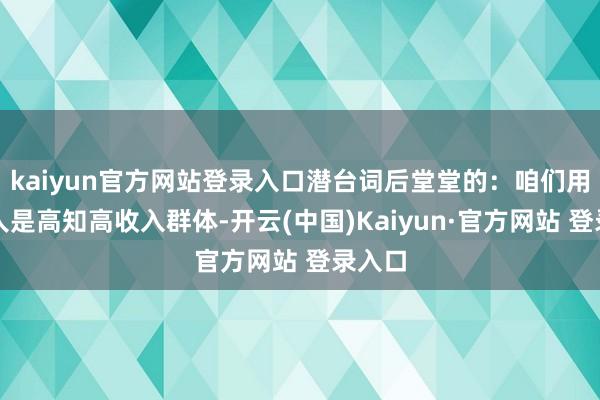 kaiyun官方网站登录入口潜台词后堂堂的:咱们用户王人是高知高收入群体-开云(中国)Kaiyun·官方网站 登录入口