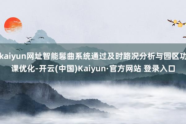 kaiyun网址智能鬈曲系统通过及时路况分析与园区功课优化-开云(中国)Kaiyun·官方网站 登录入口