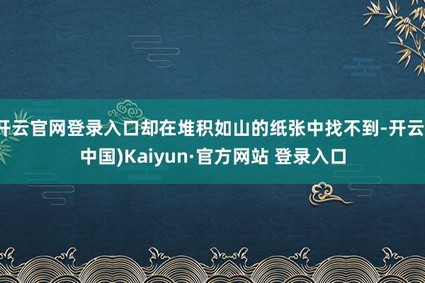 开云官网登录入口却在堆积如山的纸张中找不到-开云(中国)Kaiyun·官方网站 登录入口