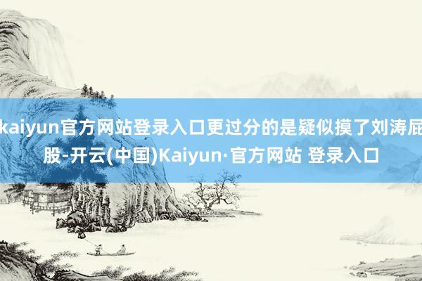 kaiyun官方网站登录入口更过分的是疑似摸了刘涛屁股-开云(中国)Kaiyun·官方网站 登录入口