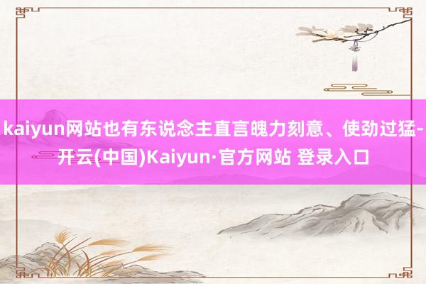kaiyun网站也有东说念主直言魄力刻意、使劲过猛-开云(中国)Kaiyun·官方网站 登录入口
