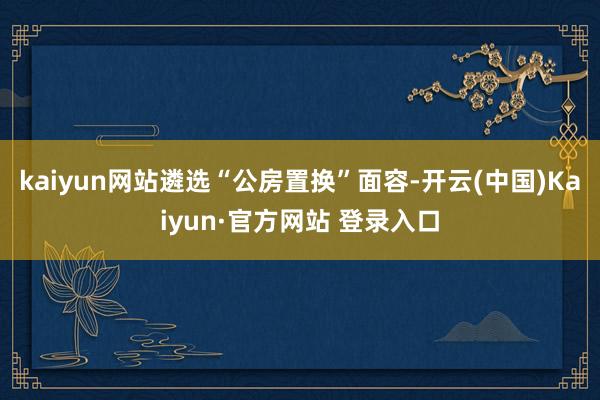 kaiyun网站遴选“公房置换”面容-开云(中国)Kaiyun·官方网站 登录入口
