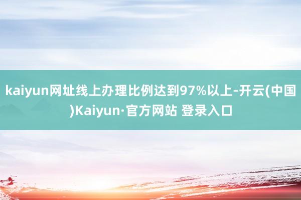 kaiyun网址线上办理比例达到97%以上-开云(中国)Kaiyun·官方网站 登录入口