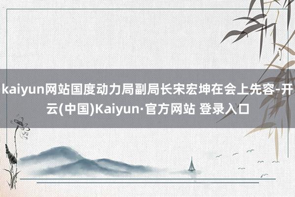 kaiyun网站国度动力局副局长宋宏坤在会上先容-开云(中国)Kaiyun·官方网站 登录入口