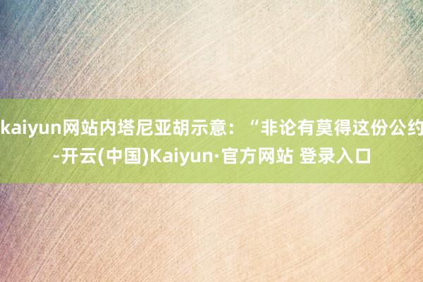 kaiyun网站内塔尼亚胡示意：“非论有莫得这份公约-开云(中国)Kaiyun·官方网站 登录入口