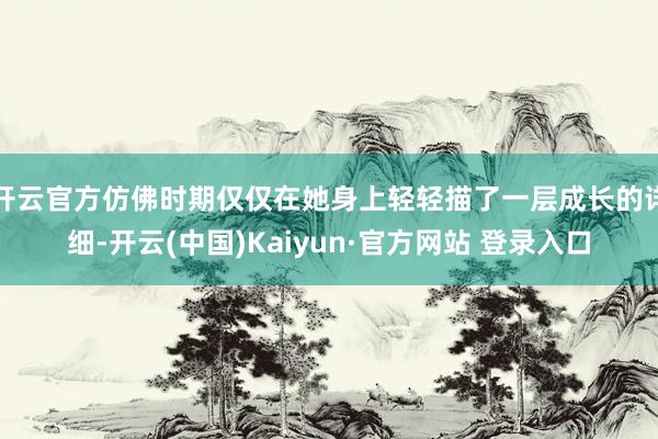 开云官方仿佛时期仅仅在她身上轻轻描了一层成长的详细-开云(中国)Kaiyun·官方网站 登录入口